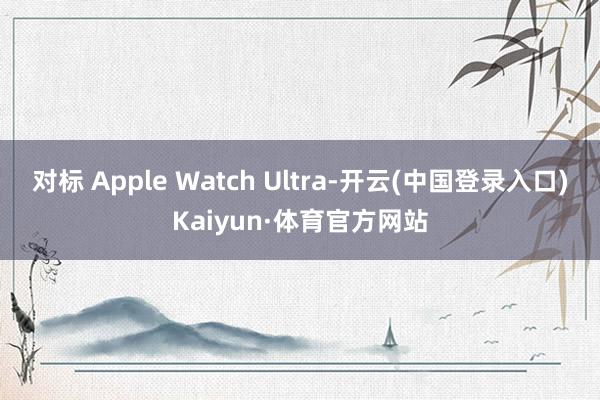 对标 Apple Watch Ultra-开云(中国登录入口)Kaiyun·体育官方网站