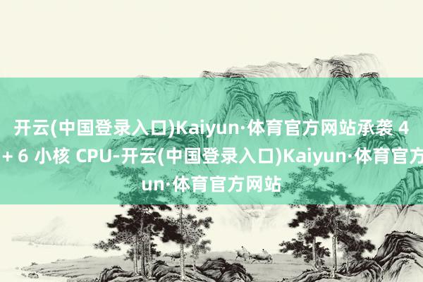 开云(中国登录入口)Kaiyun·体育官方网站承袭 4 大核 + 6 小核 CPU-开云(中国登录入口)Kaiyun·体育官方网站