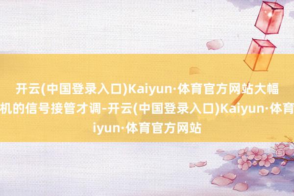 开云(中国登录入口)Kaiyun·体育官方网站大幅擢升了手机的信号接管才调-开云(中国登录入口)Kaiyun·体育官方网站