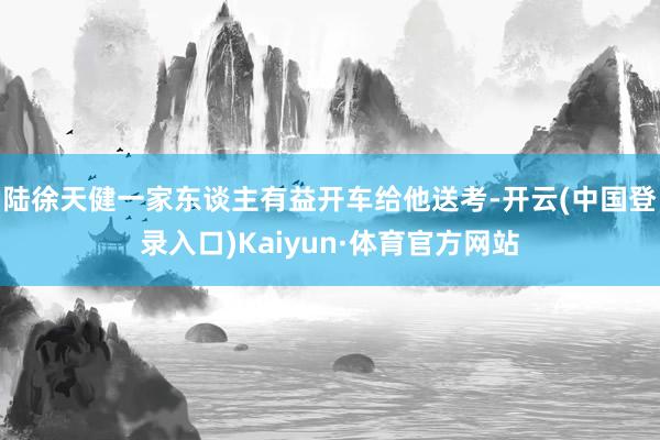 陆徐天健一家东谈主有益开车给他送考-开云(中国登录入口)Kaiyun·体育官方网站