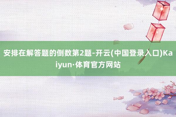 安排在解答题的倒数第2题-开云(中国登录入口)Kaiyun·体育官方网站