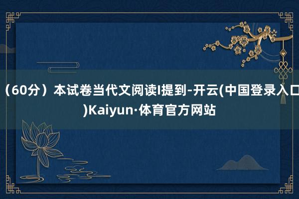 （60分）本试卷当代文阅读I提到-开云(中国登录入口)Kaiyun·体育官方网站