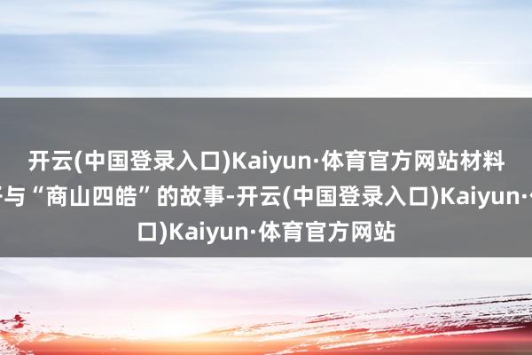 开云(中国登录入口)Kaiyun·体育官方网站材料二申诉汉太子与“商山四皓”的故事-开云(中国登录入口)Kaiyun·体育官方网站