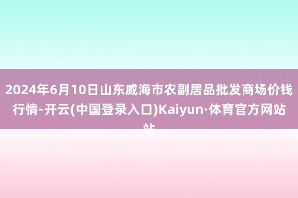 2024年6月10日山东威海市农副居品批发商场价钱行情-开云(中国登录入口)Kaiyun·体育官方网站