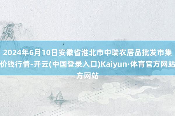 2024年6月10日安徽省淮北市中瑞农居品批发市集价钱行情-开云(中国登录入口)Kaiyun·体育官方网站