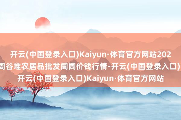 开云(中国登录入口)Kaiyun·体育官方网站2024年6月10日安徽合肥周谷堆农居品批发阛阓价钱行情-开云(中国登录入口)Kaiyun·体育官方网站