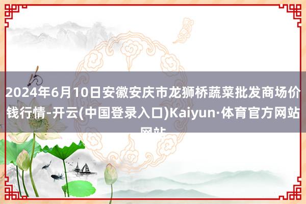 2024年6月10日安徽安庆市龙狮桥蔬菜批发商场价钱行情-开云(中国登录入口)Kaiyun·体育官方网站