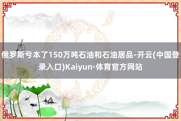 俄罗斯亏本了150万吨石油和石油居品-开云(中国登录入口)Kaiyun·体育官方网站