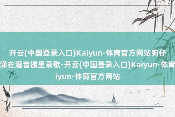 开云(中国登录入口)Kaiyun·体育官方网站狗仔拍到娄艺潇在灌音棚里录歌-开云(中国登录入口)Kaiyun·体育官方网站