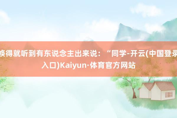 倏得就听到有东说念主出来说：“同学-开云(中国登录入口)Kaiyun·体育官方网站