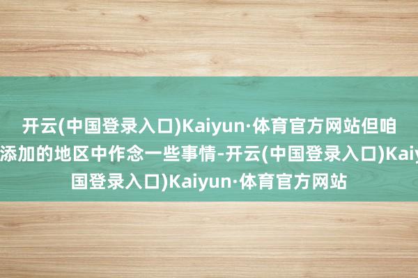 开云(中国登录入口)Kaiyun·体育官方网站但咱们但愿有契机在新添加的地区中作念一些事情-开云(中国登录入口)Kaiyun·体育官方网站