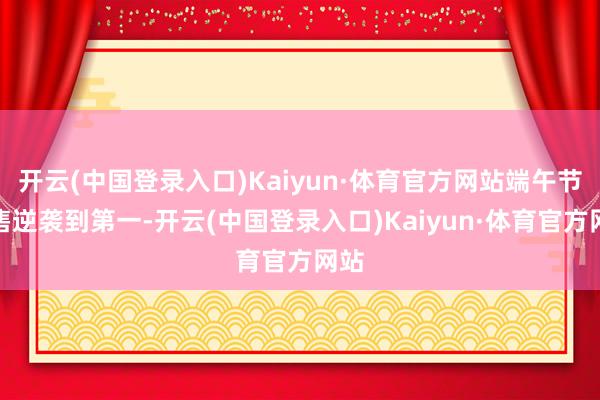 开云(中国登录入口)Kaiyun·体育官方网站端午节预售逆袭到第一-开云(中国登录入口)Kaiyun·体育官方网站