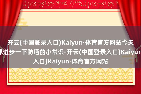 开云(中国登录入口)Kaiyun·体育官方网站今天咱们就来给全球进步一下防晒的小常识-开云(中国登录入口)Kaiyun·体育官方网站