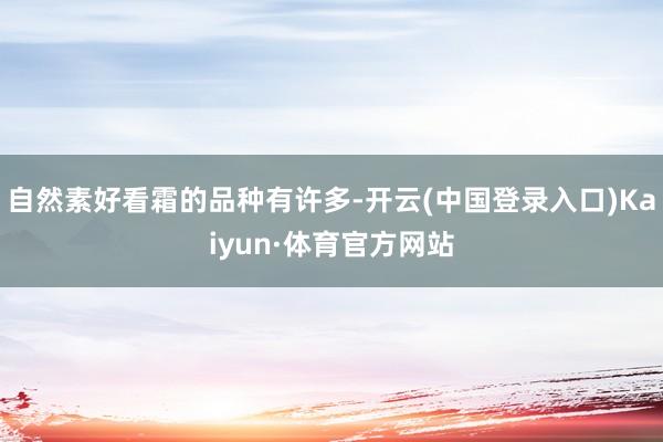 自然素好看霜的品种有许多-开云(中国登录入口)Kaiyun·体育官方网站