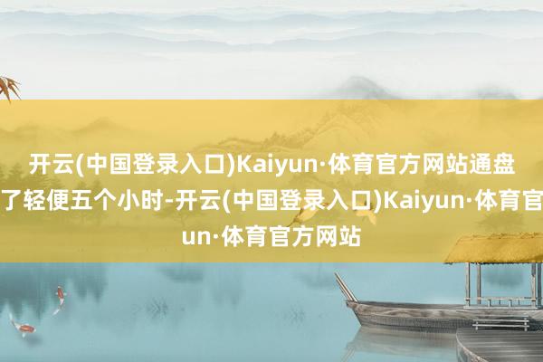 开云(中国登录入口)Kaiyun·体育官方网站通盘进程花了轻便五个小时-开云(中国登录入口)Kaiyun·体育官方网站