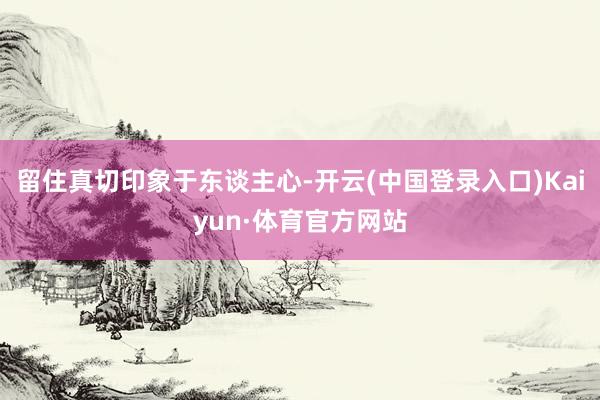 留住真切印象于东谈主心-开云(中国登录入口)Kaiyun·体育官方网站