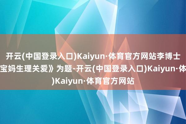 开云(中国登录入口)Kaiyun·体育官方网站李博士以《0-6 岁宝妈生理关爱》为题-开云(中国登录入口)Kaiyun·体育官方网站