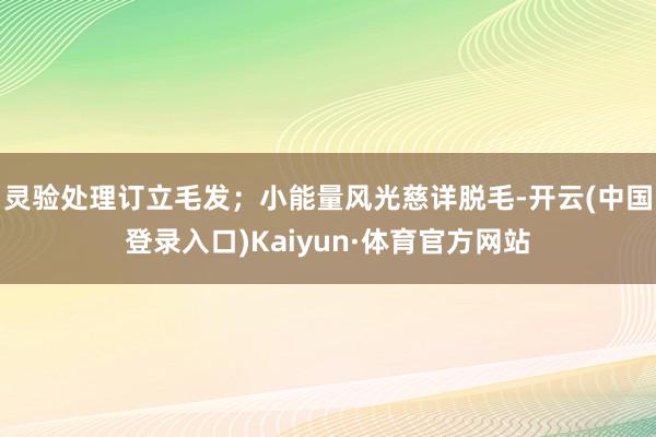 灵验处理订立毛发；小能量风光慈详脱毛-开云(中国登录入口)Kaiyun·体育官方网站