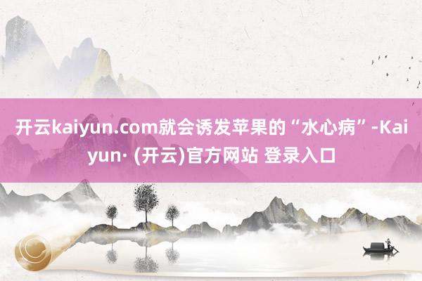 开云kaiyun.com就会诱发苹果的“水心病”-Kaiyun· (开云)官方网站 登录入口