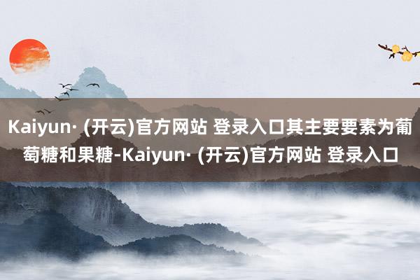 Kaiyun· (开云)官方网站 登录入口其主要要素为葡萄糖和果糖-Kaiyun· (开云)官方网站 登录入口