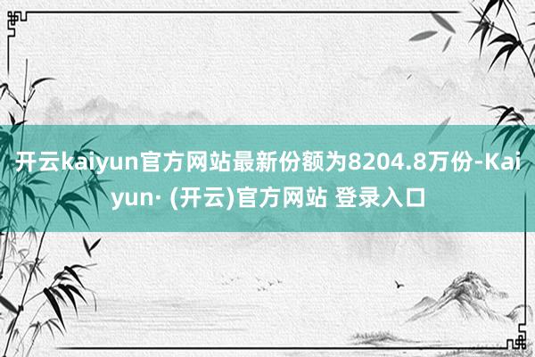 开云kaiyun官方网站最新份额为8204.8万份-Kaiyun· (开云)官方网站 登录入口