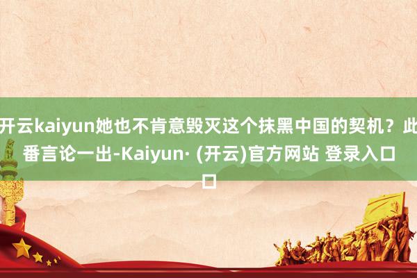 开云kaiyun她也不肯意毁灭这个抹黑中国的契机？此番言论一出-Kaiyun· (开云)官方网站 登录入口