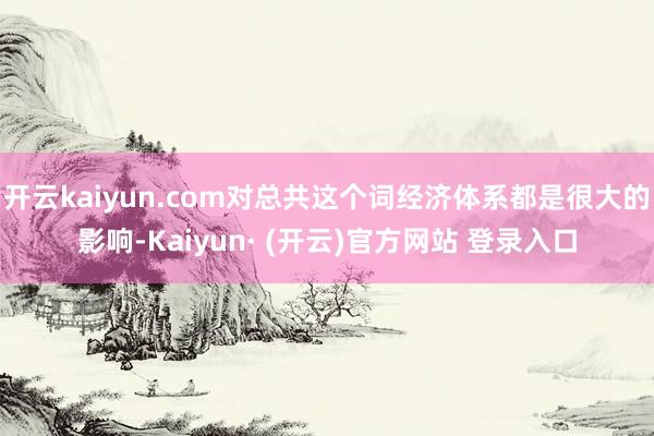 开云kaiyun.com对总共这个词经济体系都是很大的影响-Kaiyun· (开云)官方网站 登录入口