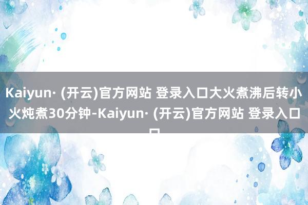 Kaiyun· (开云)官方网站 登录入口大火煮沸后转小火炖煮30分钟-Kaiyun· (开云)官方网站 登录入口