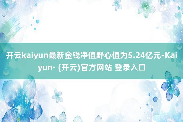 开云kaiyun最新金钱净值野心值为5.24亿元-Kaiyun· (开云)官方网站 登录入口