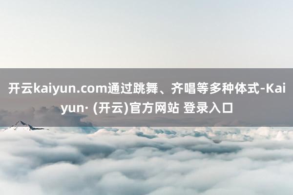 开云kaiyun.com通过跳舞、齐唱等多种体式-Kaiyun· (开云)官方网站 登录入口