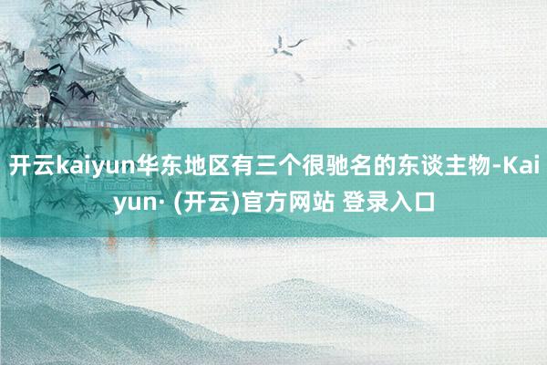 开云kaiyun华东地区有三个很驰名的东谈主物-Kaiyun· (开云)官方网站 登录入口