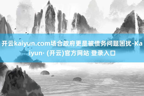 开云kaiyun.com场合政府更是被债务问题困扰-Kaiyun· (开云)官方网站 登录入口