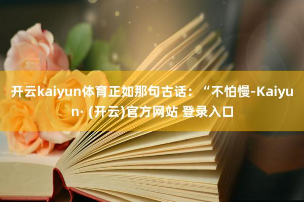 开云kaiyun体育正如那句古话：“不怕慢-Kaiyun· (开云)官方网站 登录入口