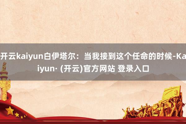 开云kaiyun白伊塔尔：当我接到这个任命的时候-Kaiyun· (开云)官方网站 登录入口