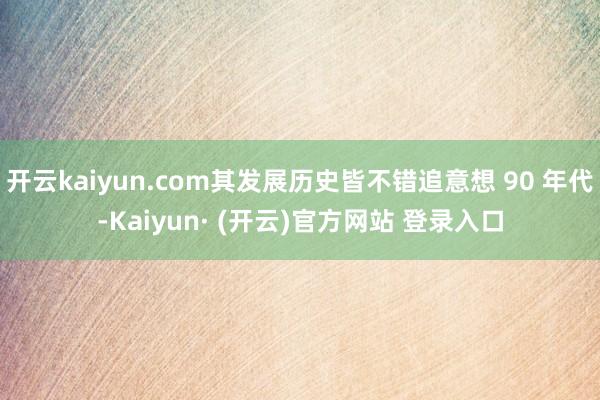 开云kaiyun.com其发展历史皆不错追意想 90 年代-Kaiyun· (开云)官方网站 登录入口