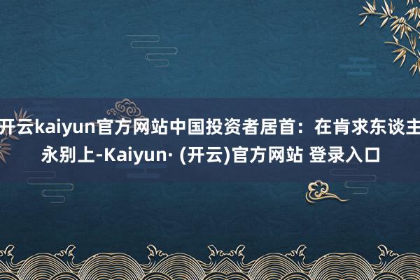 开云kaiyun官方网站中国投资者居首：在肯求东谈主永别上-Kaiyun· (开云)官方网站 登录入口