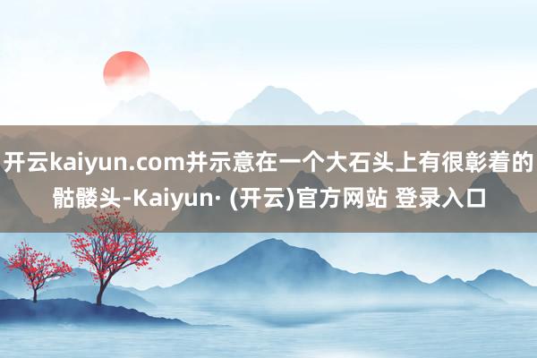 开云kaiyun.com并示意在一个大石头上有很彰着的骷髅头-Kaiyun· (开云)官方网站 登录入口