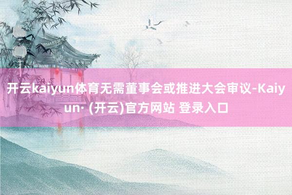 开云kaiyun体育无需董事会或推进大会审议-Kaiyun· (开云)官方网站 登录入口