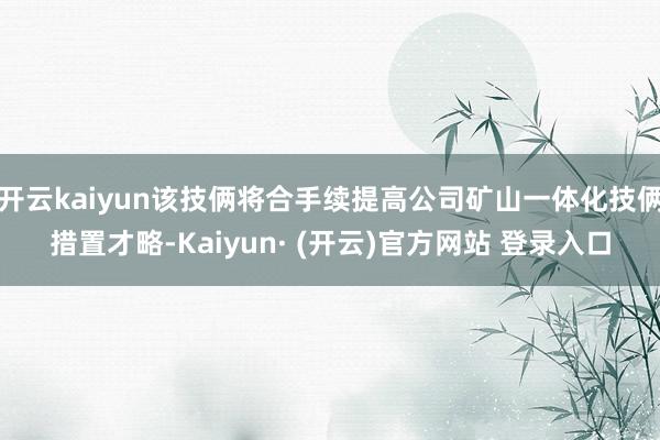 开云kaiyun该技俩将合手续提高公司矿山一体化技俩措置才略-Kaiyun· (开云)官方网站 登录入口