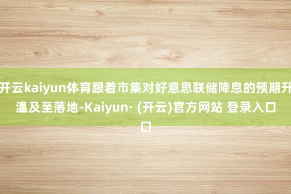 开云kaiyun体育跟着市集对好意思联储降息的预期升温及至落地-Kaiyun· (开云)官方网站 登录入口