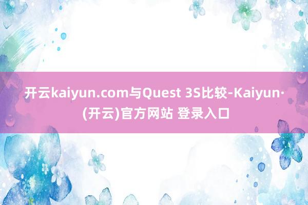 开云kaiyun.com与Quest 3S比较-Kaiyun· (开云)官方网站 登录入口