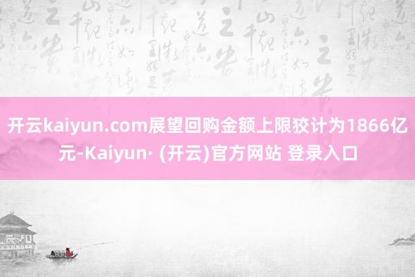 开云kaiyun.com展望回购金额上限狡计为1866亿元-Kaiyun· (开云)官方网站 登录入口