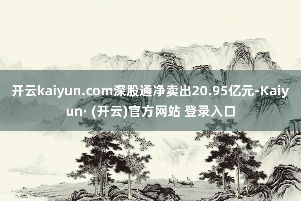 开云kaiyun.com深股通净卖出20.95亿元-Kaiyun· (开云)官方网站 登录入口