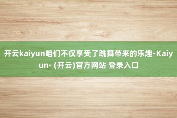 开云kaiyun咱们不仅享受了跳舞带来的乐趣-Kaiyun· (开云)官方网站 登录入口