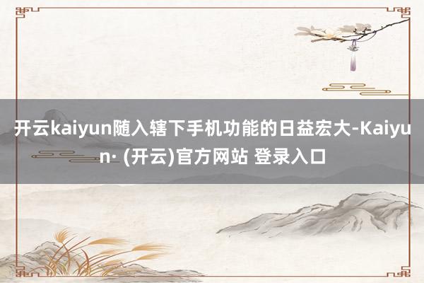 开云kaiyun随入辖下手机功能的日益宏大-Kaiyun· (开云)官方网站 登录入口