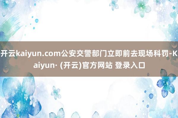 开云kaiyun.com公安交警部门立即前去现场科罚-Kaiyun· (开云)官方网站 登录入口