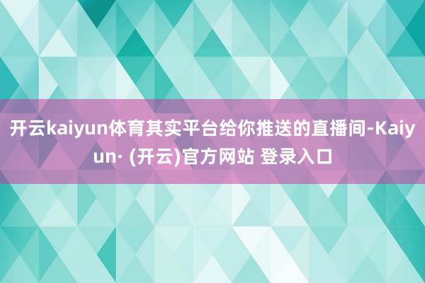 开云kaiyun体育其实平台给你推送的直播间-Kaiyun· (开云)官方网站 登录入口