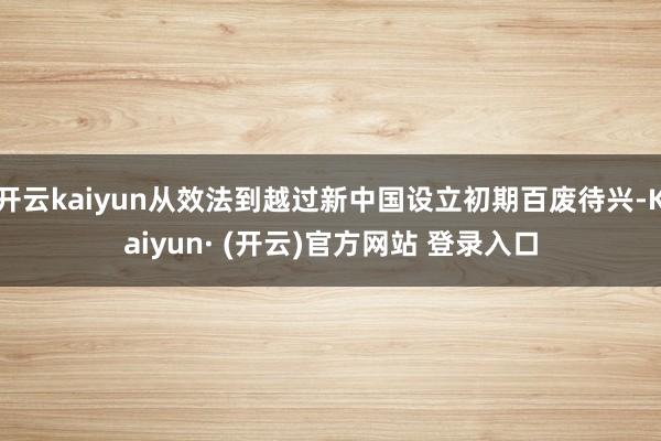 开云kaiyun从效法到越过新中国设立初期百废待兴-Kaiyun· (开云)官方网站 登录入口