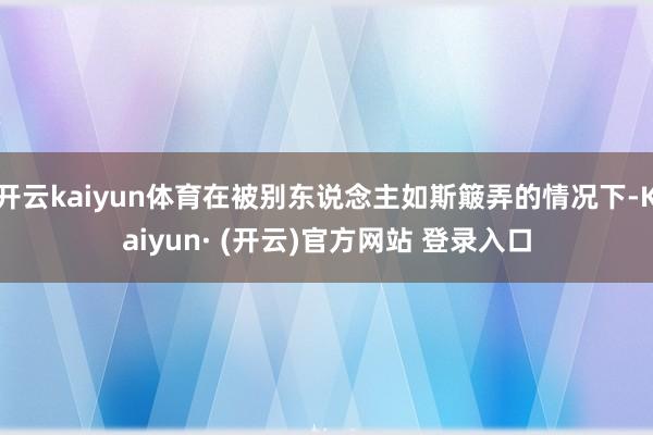 开云kaiyun体育在被别东说念主如斯簸弄的情况下-Kaiyun· (开云)官方网站 登录入口