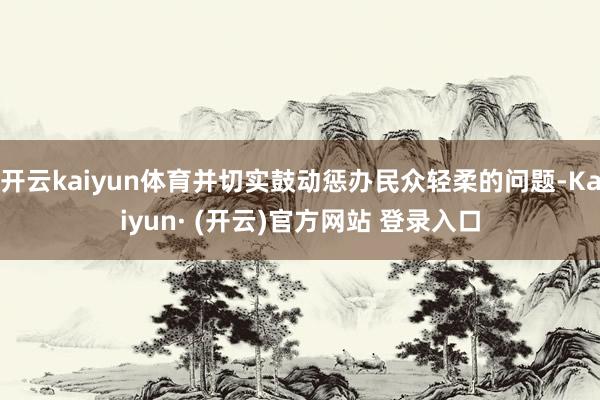 开云kaiyun体育并切实鼓动惩办民众轻柔的问题-Kaiyun· (开云)官方网站 登录入口